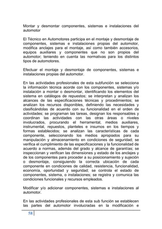 58
Montar y desmontar componentes, sistemas e instalaciones del
automotor
El Técnico en Automotores participa en el montaje y desmontaje de
componentes, sistemas e instalaciones propias del automotor,
modifica anclajes para el montaje, así como también accesorios,
equipos auxiliares y componentes que no son propios del
automotor; teniendo en cuenta las normativas para los distintos
tipos de automotores.
Efectuar el montaje y desmontaje de componentes, sistemas e
instalaciones propias del automotor.
En las actividades profesionales de esta subfunción se selecciona
la información técnica acorde con los componentes, sistemas y/o
instalación a montar o desmontar, identificando los elementos del
sistema en catálogos de repuestos; se interpretan y analizan los
alcances de las especificaciones técnicas y procedimientos; se
analizan los recursos disponibles, definiendo las necesidades y
clasificándolas de acuerdo con su funcionalidad en el orden de
actividades; se programan las tareas, designan los responsables y
coordinan las actividades con las otras áreas o niveles
involucrados, procurando el herramental, medios auxiliares,
instrumental, repuestos, planteles e insumos en los tiempos y
formas establecidos; se analizan las características de cada
componente, seleccionando los medios apropiados para su
manipulación y almacenamiento en condiciones de seguridad; se
verifica el cumplimiento de las especificaciones y la funcionalidad de
acuerdo a normas, además del grado y alcance de garantías; se
inspeccionan y verifican las dimensiones y estado de los anclajes y
de los componentes para proceder a su posicionamiento y sujeción
o desmontaje, consiguiendo la correcta ubicación de cada
componente en condiciones de calidad, resistencia, funcionalidad,
economía, oportunidad y seguridad; se controla el estado de
componentes, sistema, o instalaciones; se registra y comunica las
condiciones funcionales y recursos empleados.
Modificar y/o adicionar componentes, sistemas e instalaciones al
automotor.
En las actividades profesionales de esta sub función se establecen
las partes del automotor involucradas en la modificación e
 