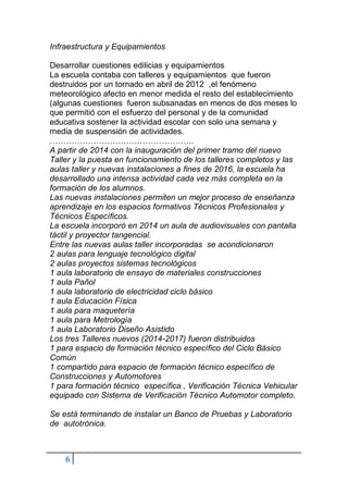 6
Infraestructura y Equipamientos
Desarrollar cuestiones edilicias y equipamientos
La escuela contaba con talleres y equipamientos que fueron
destruidos por un tornado en abril de 2012 ,el fenómeno
meteorológico afecto en menor medida el resto del establecimiento
(algunas cuestiones fueron subsanadas en menos de dos meses lo
que permitió con el esfuerzo del personal y de la comunidad
educativa sostener la actividad escolar con solo una semana y
media de suspensión de actividades.
……………………………………………..
A partir de 2014 con la inauguración del primer tramo del nuevo
Taller y la puesta en funcionamiento de los talleres completos y las
aulas taller y nuevas instalaciones a fines de 2016, la escuela ha
desarrollado una intensa actividad cada vez más completa en la
formación de los alumnos.
Las nuevas instalaciones permiten un mejor proceso de enseñanza
aprendizaje en los espacios formativos Técnicos Profesionales y
Técnicos Específicos.
La escuela incorporó en 2014 un aula de audiovisuales con pantalla
táctil y proyector tangencial.
Entre las nuevas aulas taller incorporadas se acondicionaron
2 aulas para lenguaje tecnológico digital
2 aulas proyectos sistemas tecnológicos
1 aula laboratorio de ensayo de materiales construcciones
1 aula Pañol
1 aula laboratorio de electricidad ciclo básico
1 aula Educación Física
1 aula para maquetería
1 aula para Metrología
1 aula Laboratorio Diseño Asistido
Los tres Talleres nuevos (2014-2017) fueron distribuidos
1 para espacio de formación técnico específico del Ciclo Básico
Común
1 compartido para espacio de formación técnico específico de
Construcciones y Automotores
1 para formación técnico específica , Verificación Técnica Vehicular
equipado con Sistema de Verificación Técnico Automotor completo.
Se está terminando de instalar un Banco de Pruebas y Laboratorio
de autotrónica.
 