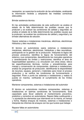 60
necesarios; se supervisa la evolución de las actividades, analizando
la información recibida y adoptando las medidas correctivas
adecuadas.
Brindar asistencia técnica.
En las actividades profesionales de esta subfunción se analiza el
estado de la falla determinando las posibles causas que la
producen y se evalúan las condiciones de calidad y seguridad; se
analiza el estado de la falla determinando las posibles causas que
la producen; se evalúan las condiciones de calidad y seguridad y se
brindan alternativas de solución.
Operar sistemas e instalaciones mecánicas, eléctricas, electrónicas
hidráulica y óleo neumática.
El técnico en automotores opera sistemas e instalaciones
mecánicas, eléctricas, electrónicas, hidráulicas y óleo neumáticas,
participando en la gestión de la producción. Interpreta la lógica del
proceso productivo, identifica la lógica de funcionamiento del
sistema y sus componentes, decodificando los manuales operativos
y caracterizando los límites y restricciones; identifica el área de
responsabilidad operativa y su vinculación con otras áreas; releva
las especificaciones técnicas, normas y procedimientos para
manejo y conservación de componentes, sistemas e instalaciones;
analiza los programas de producción, identificando la disponibilidad
de recursos, equipos, personal y materiales para iniciar el proceso
productivo y se verifica las condiciones de funcionamiento y
seguridad. Pone a punto los sistemas e instalaciones y realiza la
puesta en marcha, verificando el cumplimiento de los límites
operativos.
Mantener componentes, sistemas e instalaciones del automotor
El técnico en automotores mantiene componentes, sistemas e
instalaciones en óptimas condiciones de funcionamiento. Está
capacitado para llevar adelante el mantenimiento preventivo,
predictivo y correctivo en automotores. Repara fallas sustituyendo y
/ o ajustando los elementos que intervienen en la misma, en tiempo
y forma. Realiza ensayos de motores, sistemas e instalaciones e
interpreta los informes de ensayos con los que tuviera que trabajar.
Reparar fallas en automotores
 