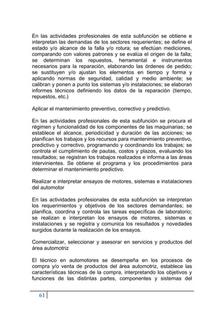 61
En las actividades profesionales de esta subfunción se obtiene e
interpretan las demandas de los sectores requerientes; se define el
estado y/o alcance de la falla y/o rotura; se efectúan mediciones,
comparando con valores patrones y se evalúa el origen de la falla;
se determinan los repuestos, herramental e instrumentos
necesarios para la reparación, elaborando las órdenes de pedido;
se sustituyen y/o ajustan los elementos en tiempo y forma y
aplicando normas de seguridad, calidad y medio ambiente; se
calibran y ponen a punto los sistemas y/o instalaciones; se elaboran
informes técnicos definiendo los datos de la reparación (tiempo,
repuestos, etc.)
Aplicar el mantenimiento preventivo, correctivo y predictivo.
En las actividades profesionales de esta subfunción se procura el
régimen y funcionalidad de los componentes de las maquinarias; se
establece el alcance, periodicidad y duración de las acciones; se
planifican los trabajos y los recursos para mantenimiento preventivo,
predictivo y correctivo, programando y coordinando los trabajos; se
controla el cumplimiento de pautas, costos y plazos, evaluando los
resultados; se registran los trabajos realizados e informa a las áreas
intervinientes. Se obtiene el programa y los procedimientos para
determinar el mantenimiento predictivo.
Realizar e interpretar ensayos de motores, sistemas e instalaciones
del automotor
En las actividades profesionales de esta subfunción se interpretan
los requerimientos y objetivos de los sectores demandantes; se
planifica, coordina y controla las tareas específicas de laboratorio;
se realizan e interpretan los ensayos de motores, sistemas e
instalaciones y se registra y comunica los resultados y novedades
surgidos durante la realización de los ensayos.
Comercializar, seleccionar y asesorar en servicios y productos del
área automotriz
El técnico en automotores se desempeña en los procesos de
compra y/o venta de productos del área automotriz, establece las
características técnicas de la compra, interpretando los objetivos y
funciones de las distintas partes, componentes y sistemas del
 