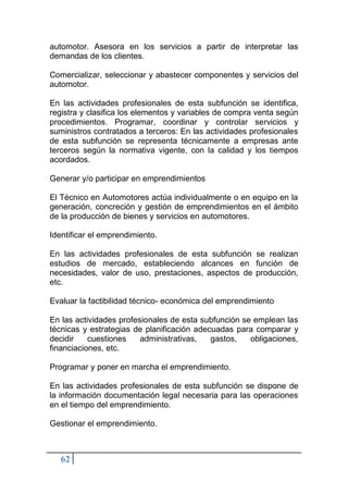 62
automotor. Asesora en los servicios a partir de interpretar las
demandas de los clientes.
Comercializar, seleccionar y abastecer componentes y servicios del
automotor.
En las actividades profesionales de esta subfunción se identifica,
registra y clasifica los elementos y variables de compra venta según
procedimientos. Programar, coordinar y controlar servicios y
suministros contratados a terceros: En las actividades profesionales
de esta subfunción se representa técnicamente a empresas ante
terceros según la normativa vigente, con la calidad y los tiempos
acordados.
Generar y/o participar en emprendimientos
El Técnico en Automotores actúa individualmente o en equipo en la
generación, concreción y gestión de emprendimientos en el ámbito
de la producción de bienes y servicios en automotores.
Identificar el emprendimiento.
En las actividades profesionales de esta subfunción se realizan
estudios de mercado, estableciendo alcances en función de
necesidades, valor de uso, prestaciones, aspectos de producción,
etc.
Evaluar la factibilidad técnico- económica del emprendimiento
En las actividades profesionales de esta subfunción se emplean las
técnicas y estrategias de planificación adecuadas para comparar y
decidir cuestiones administrativas, gastos, obligaciones,
financiaciones, etc.
Programar y poner en marcha el emprendimiento.
En las actividades profesionales de esta subfunción se dispone de
la información documentación legal necesaria para las operaciones
en el tiempo del emprendimiento.
Gestionar el emprendimiento.
 