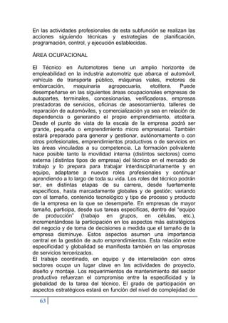 63
En las actividades profesionales de esta subfunción se realizan las
acciones siguiendo técnicas y estrategias de planificación,
programación, control, y ejecución establecidas.
ÁREA OCUPACIONAL
El Técnico en Automotores tiene un amplio horizonte de
empleabilidad en la industria automotriz que abarca el automóvil,
vehículo de transporte público, máquinas viales, motores de
embarcación, maquinaria agropecuaria, etcétera. Puede
desempeñarse en las siguientes áreas ocupacionales empresas de
autopartes, terminales, concesionarias, verificadoras, empresas
prestadoras de servicios, oficinas de asesoramiento, talleres de
reparación de automóviles, y comercialización ya sea en relación de
dependencia o generando el propio emprendimiento, etcétera.
Desde el punto de vista de la escala de la empresa podrá ser
grande, pequeña o emprendimiento micro empresarial. También
estará preparado para generar y gestionar, autónomamente o con
otros profesionales, emprendimientos productivos o de servicios en
las áreas vinculadas a su competencia. La formación polivalente
hace posible tanto la movilidad interna (distintos sectores) como
externa (distintos tipos de empresa) del técnico en el mercado de
trabajo y lo prepara para trabajar interdisciplinariamente y en
equipo, adaptarse a nuevos roles profesionales y continuar
aprendiendo a lo largo de toda su vida. Los roles del técnico podrán
ser, en distintas etapas de su carrera, desde fuertemente
específicos, hasta marcadamente globales y de gestión; variando
con el tamaño, contenido tecnológico y tipo de proceso y producto
de la empresa en la que se desempeñe. En empresas de mayor
tamaño, participa, desde sus tareas específicas, dentro del “equipo
de producción” (trabajo en grupos, en células, etc.),
incrementándose la participación en los aspectos más estratégicos
del negocio y de toma de decisiones a medida que el tamaño de la
empresa disminuye. Estos aspectos asumen una importancia
central en la gestión de auto emprendimientos. Esta relación entre
especificidad y globalidad se manifiesta también en las empresas
de servicios tercerizados.
El trabajo coordinado, en equipo y de interrelación con otros
sectores ocupa un lugar clave en las actividades de proyecto,
diseño y montaje. Los requerimientos de mantenimiento del sector
productivo refuerzan el compromiso entre la especificidad y la
globalidad de la tarea del técnico. El grado de participación en
aspectos estratégicos estará en función del nivel de complejidad de
 