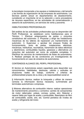 64
la tecnología incorporada a los equipos e instalaciones y del tamaño
y las formas de organización de las empresas de automotores. Los
técnicos podrán actuar en departamentos de abastecimiento,
cumpliendo un importante rol en la selección y como proveedores
de recursos específicos; en las actividades de comercialización y
asesoría de automotores y en servicios de venta y posventa.
HABILITACIONES PROFESIONALES
Del análisis de las actividades profesionales que se desprenden del
Perfil Profesional, se establecen como habilitaciones para el
Técnico: 1. Efectuar anteproyectos de partes y conjuntos
constitutivos del automotor. 2. Proyectar y dirigir las instalaciones
mecánicas de los talleres de reparación y/o mantenimiento del
automotor. 3. Supervisar y aprobar los ensayos finales de
funcionamiento, tanto de partes, instalaciones eléctricas,
mecánicas, hidráulicas, neumáticas, transmisión de datos eléctricos
y electrónicos, combustibles líquidos, gaseosos y alternativos y/o
conjuntos del automotor así como de unidades completas. 4.
Planificar los servicios de mantenimiento de flotas de automotores.
5. Realizar peritajes de las condiciones y/o investigaciones de
funcionamiento en caso de siniestros de automotores.
CONTENIDOS ALCANCE DEL PERFIL PROFESIONAL
El técnico en Automotores estará capacitado para desarrollar sus
conocimientos, habilidades, destrezas, valores y actitudes en
situaciones reales de trabajo, conforme a criterios de
profesionalidad propios de su área y de responsabilidad social al:
§ Información técnica: realizar la búsqueda y utilizar de manera
correcta la información técnica necesaria, suministrada por
terminales automotrices o empresas.
§ Motores alternativos de combustión interna: realizar operaciones
de mantenimiento preventivo y correctivo: cambio de componentes
de motor (alternador, poleas, correas, juntas, etc). Detectar y
reparar fallas por fugas de aceite y combustible. Reemplazo de filtro
de combustible, aceite, aire, etc. Control periódico de niveles de
aceite y refrigerante del motor.
 