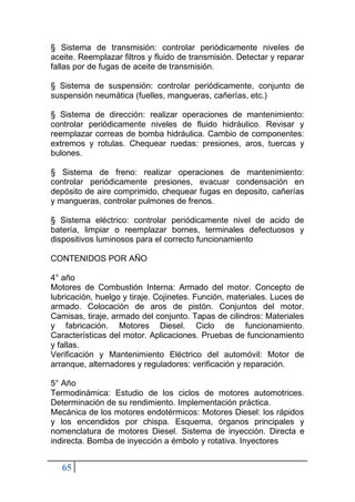 65
§ Sistema de transmisión: controlar periódicamente niveles de
aceite. Reemplazar filtros y fluido de transmisión. Detectar y reparar
fallas por de fugas de aceite de transmisión.
§ Sistema de suspensión: controlar periódicamente, conjunto de
suspensión neumática (fuelles, mangueras, cañerías, etc.)
§ Sistema de dirección: realizar operaciones de mantenimiento:
controlar periódicamente niveles de fluido hidráulico. Revisar y
reemplazar correas de bomba hidráulica. Cambio de componentes:
extremos y rotulas. Chequear ruedas: presiones, aros, tuercas y
bulones.
§ Sistema de freno: realizar operaciones de mantenimiento:
controlar periódicamente presiones, evacuar condensación en
depósito de aire comprimido, chequear fugas en deposito, cañerías
y mangueras, controlar pulmones de frenos.
§ Sistema eléctrico: controlar periódicamente nivel de acido de
batería, limpiar o reemplazar bornes, terminales defectuosos y
dispositivos luminosos para el correcto funcionamiento
CONTENIDOS POR AÑO
4° año
Motores de Combustión Interna: Armado del motor. Concepto de
lubricación, huelgo y tiraje. Cojinetes. Función, materiales. Luces de
armado. Colocación de aros de pistón. Conjuntos del motor.
Camisas, tiraje, armado del conjunto. Tapas de cilindros: Materiales
y fabricación. Motores Diesel. Ciclo de funcionamiento.
Características del motor. Aplicaciones. Pruebas de funcionamiento
y fallas.
Verificación y Mantenimiento Eléctrico del automóvil: Motor de
arranque, alternadores y reguladores: verificación y reparación.
5° Año
Termodinámica: Estudio de los ciclos de motores automotrices.
Determinación de su rendimiento. Implementación práctica.
Mecánica de los motores endotérmicos: Motores Diesel: los rápidos
y los encendidos por chispa. Esquema, órganos principales y
nomenclatura de motores Diesel. Sistema de inyección. Directa e
indirecta. Bomba de inyección a émbolo y rotativa. Inyectores
 