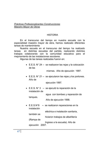 67
Prácticas Profesionalizantes Construcciones
Maestro Mayor de Obras
HISTORIA
En el transcurso del tiempo en nuestra escuela con la
especialidad maestro mayor de obra, hemos realizado diferentes
tareas de mantenimiento
Nuestra escuela en el transcurso del tiempo ha realizado
tareas en distintas escuelas del partido, realizando distintos
trabajos colaborando con la comunidad educativa para el
mejoramiento de las instalaciones escolares.
Algunas de las tareas realizadas fueron en:
• E.E.S. N° 24 -- se realizaron las rejas y la colocación
de las
mismas. Año de ejecución 1997.
• E.E.S. N° 21 -- se ejecutaron las rejas y los portones.
Año de
ejecución 1997.
• E.E.S. N° 3 -- se ejecutó la reparación de la
instalación de
agua con bombeo y reparación de
tanques.
Año de ejecución 1998.
• E.E.S.N°8 -- se realizaron reparaciones en la
instalación
eléctrica e instalación sanitaria,
también se
hicieron trabajos de albañilería
(Rampa de
Ingreso a la escuela). Año de
ejecución 2007.
 