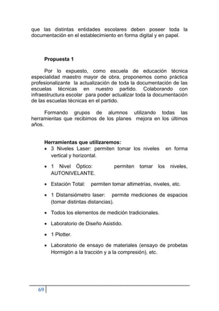 69
que las distintas entidades escolares deben poseer toda la
documentación en el establecimiento en forma digital y en papel.
Propuesta 1
Por lo expuesto, como escuela de educación técnica
especialidad maestro mayor de obra, proponemos como práctica
profesionalizante la actualización de toda la documentación de las
escuelas técnicas en nuestro partido. Colaborando con
infraestructura escolar para poder actualizar toda la documentación
de las escuelas técnicas en el partido.
Formando grupos de alumnos utilizando todas las
herramientas que recibimos de los planes mejora en los últimos
años.
Herramientas que utilizaremos:
• 3 Niveles Laser: permiten tomar los niveles en forma
vertical y horizontal.
• 1 Nivel Óptico: permiten tomar los niveles,
AUTONIVELANTE.
• Estación Total: permiten tomar altimetrías, niveles, etc.
• 1 Distansiómetro laser: permite mediciones de espacios
(tomar distintas distancias).
• Todos los elementos de medición tradicionales.
• Laboratorio de Diseño Asistido.
• 1 Plotter.
• Laboratorio de ensayo de materiales (ensayo de probetas
Hormigón a la tracción y a la compresión), etc.
 