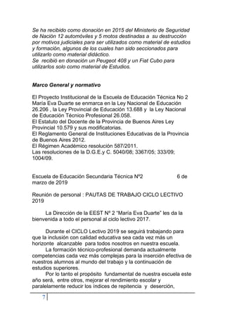 7
Se ha recibido como donación en 2015 del Ministerio de Seguridad
de Nación 12 automóviles y 5 motos destinadas a su destrucción
por motivos judiciales para ser utilizados como material de estudios
y formación, algunos de los cuales han sido seccionados para
utilizarlo como material didáctico.
Se recibió en donación un Peugeot 408 y un Fiat Cubo para
utilizarlos solo como material de Estudios.
Marco General y normativo
El Proyecto Institucional de la Escuela de Educación Técnica No 2
María Eva Duarte se enmarca en la Ley Nacional de Educación
26.206 , la Ley Provincial de Educación 13.688 y la Ley Nacional
de Educación Técnico Profesional 26.058.
El Estatuto del Docente de la Provincia de Buenos Aires Ley
Provincial 10.579 y sus modificatorias.
El Reglamento General de Instituciones Educativas de la Provincia
de Buenos Aires 2012.
El Régimen Académico resolución 587/2011.
Las resoluciones de la D.G.E.y C. 5040/08; 3367/05; 333/09;
1004/09.
Escuela de Educación Secundaria Técnica Nº2 6 de
marzo de 2019
Reunión de personal : PAUTAS DE TRABAJO CICLO LECTIVO
2019
La Dirección de la EEST Nº 2 “María Eva Duarte” les da la
bienvenida a todo el personal al ciclo lectivo 2017.
Durante el CICLO Lectivo 2019 se seguirá trabajando para
que la inclusión con calidad educativa sea cada vez más un
horizonte alcanzable para todos nosotros en nuestra escuela.
La formación técnico-profesional demanda actualmente
competencias cada vez más complejas para la inserción efectiva de
nuestros alumnos al mundo del trabajo y la continuación de
estudios superiores.
Por lo tanto el propósito fundamental de nuestra escuela este
año será, entre otros, mejorar el rendimiento escolar y
paralelamente reducir los índices de repitencia y deserción,
 
