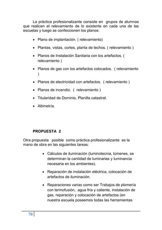 70
La práctica profesionalizante consiste en grupos de alumnos
que realicen el relevamiento de lo existente en cada una de las
escuelas y luego se confeccionen los planos:
• Plano de implantación. ( relevamiento)
• Plantas, vistas, cortes, planta de techos. ( relevamiento )
• Planos de Instalación Sanitaria con los artefactos. (
relevamiento )
• Planos de gas con los artefactos colocados. ( relevamiento
)
• Planos de electricidad con artefactos. ( relevamiento )
• Planos de incendio. ( relevamiento )
• Titularidad de Dominio, Planilla catastral.
• Altimetría.
PROPUESTA 2
Otra propuesta posible como práctica profesionalizante es la
mano de obra en las siguientes tareas:
• Cálculos de iluminación (luminotecnia, lúmenes, se
determinan la cantidad de luminarias y luminancia
necesaria en los ambientes).
• Reparación de instalación eléctrica, colocación de
artefactos de iluminación.
• Reparaciones varias como ser Trabajos de plomería
con termofusión, agua fría y caliente, instalación de
gas, reparación y colocación de artefactos (en
nuestra escuela poseemos todas las herramientas
 