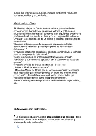 72
cuenta los criterios de seguridad, impacto ambiental, relaciones
humanas, calidad y productividad
Maestro Mayor Obras
El Maestro Mayor de Obras está capacitado para manifestar
conocimientos, habilidades, destrezas, valores y actitudes en
situaciones reales de trabajo, conforme a los siguientes criterios de
profesionalidad propios de su área y de su responsabilidad social:
“Analizar las necesidades de un cliente y elaborar el programa de
necesidades”
“Elaborar anteproyectos de soluciones espaciales edilicias
constructivas y técnicas para un programa de necesidades
determinado”.
“Proyectar soluciones espaciales, edilicias, constructivas y técnicas
para un anteproyecto determinado”.
“Dirigir la ejecución de procesos constructivos en general".
"Gestionar y administrar la ejecución del proceso constructivo en
general”.
“Prestar servicios de evaluación técnica a terceros”.
“Asesorar técnicamente a terceros”.
El Maestro Mayor de Obras por su formación general y especifica
está capacitado para desempeñarse en todos los ámbitos de la
construcción, desde talleres de producción, obras civiles (en
relación de dependencia como independientemente),
Asesoramiento y venta de productos derivados de la especialidad,
etc.
g) Autoevaluación Institucional
•La Institución educativa, como organización que aprende, debe
desarrollar dentro de su Proyecto Institucional, mecanismos y
procesos de auto-evaluación.
 