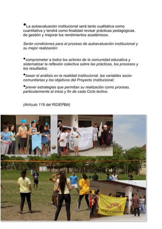 73
•La autoevaluación institucional será tanto cualitativa como
cuantitativa y tendrá como finalidad revisar prácticas pedagógicas,
de gestión y mejorar los rendimientos académicos.
Serán condiciones para el proceso de autoevaluación institucional y
su mejor realización:
•comprometer a todos los actores de la comunidad educativa y
sistematizar la reflexión colectiva sobre las prácticas, los procesos y
los resultados;
•basar el análisis en la realidad institucional, las variables socio-
comunitarias y los objetivos del Proyecto Institucional;
•prever estrategias que permitan su realización como proceso,
particularmente al inicio y fin de cada Ciclo lectivo.
(Artículo 119 del RGIEPBA)
 