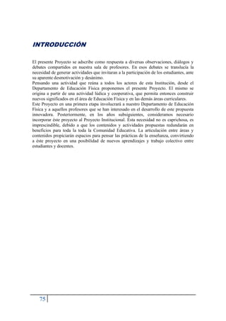 75
INTRODUCCIÓN
El presente Proyecto se adscribe como respuesta a diversas observaciones, diálogos y
debates compartidos en nuestra sala de profesores. En esos debates se translucía la
necesidad de generar actividades que invitaran a la participación de los estudiantes, ante
su aparente desmotivación y desánimo.
Pensando una actividad que reúna a todos los actores de esta Institución, desde el
Departamento de Educación Física proponemos el presente Proyecto. El mismo se
origina a partir de una actividad lúdica y cooperativa, que permita entonces construir
nuevos significados en el área de Educación Física y en las demás áreas curriculares.
Este Proyecto en una primera etapa involucrará a nuestro Departamento de Educación
Física y a aquellos profesores que se han interesado en el desarrollo de este propuesta
innovadora. Posteriormente, en los años subsiguientes, consideramos necesario
incorporar éste proyecto al Proyecto Institucional. Ésta necesidad no es caprichosa, es
imprescindible, debido a que los contenidos y actividades propuestas redundarán en
beneficios para toda la toda la Comunidad Educativa. La articulación entre áreas y
contenidos propiciarán espacios para pensar las prácticas de la enseñanza, convirtiendo
a éste proyecto en una posibilidad de nuevos aprendizajes y trabajo colectivo entre
estudiantes y docentes.
 