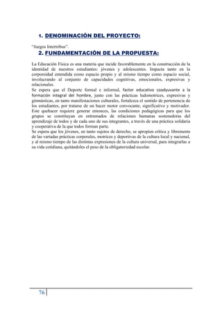 76
1. DENOMINACIÓN DEL PROYECTO:
“Juegos Intertribus”.
2. FUNDAMENTACIÓN DE LA PROPUESTA:
La Educación Física es una materia que incide favorablemente en la construcción de la
identidad de nuestros estudiantes: jóvenes y adolescentes. Impacta tanto en la
corporeidad entendida como espacio propio y al mismo tiempo como espacio social,
involucrando al conjunto de capacidades cognitivas, emocionales, expresivas y
relacionales.
Se espera que el Deporte formal e informal, factor educativo coadyuvante a la
formación integral del hombre, junto con las prácticas ludomotrices, expresivas y
gimnásticas, en tanto manifestaciones culturales, fortalezca el sentido de pertenencia de
los estudiantes, por tratarse de un hacer motor convocante, significativo y motivador.
Este quehacer requiere generar entonces, las condiciones pedagógicas para que los
grupos se constituyan en entramados de relaciones humanas sostenedoras del
aprendizaje de todos y de cada uno de sus integrantes, a través de una práctica solidaria
y cooperativa de la que todos forman parte.
Se espera que los jóvenes, en tanto sujetos de derecho, se apropien crítica y libremente
de las variadas prácticas corporales, motrices y deportivas de la cultura local y nacional,
y al mismo tiempo de las distintas expresiones de la cultura universal, para integrarlas a
su vida cotidiana, quitándoles el peso de la obligatoriedad escolar.
 