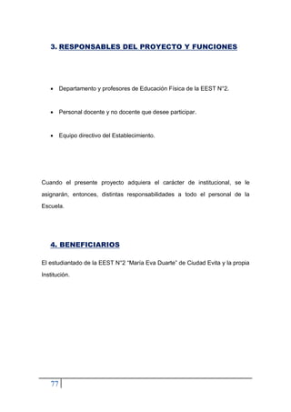 77
3. RESPONSABLES DEL PROYECTO Y FUNCIONES
• Departamento y profesores de Educación Física de la EEST N°2.
• Personal docente y no docente que desee participar.
• Equipo directivo del Establecimiento.
Cuando el presente proyecto adquiera el carácter de institucional, se le
asignarán, entonces, distintas responsabilidades a todo el personal de la
Escuela.
4. BENEFICIARIOS
El estudiantado de la EEST N°2 “María Eva Duarte” de Ciudad Evita y la propia
Institución.
 