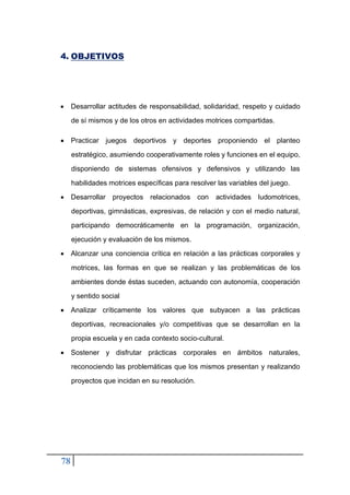 78
4. OBJETIVOS
• Desarrollar actitudes de responsabilidad, solidaridad, respeto y cuidado
de sí mismos y de los otros en actividades motrices compartidas.
• Practicar juegos deportivos y deportes proponiendo el planteo
estratégico, asumiendo cooperativamente roles y funciones en el equipo,
disponiendo de sistemas ofensivos y defensivos y utilizando las
habilidades motrices específicas para resolver las variables del juego.
• Desarrollar proyectos relacionados con actividades ludomotrices,
deportivas, gimnásticas, expresivas, de relación y con el medio natural,
participando democráticamente en la programación, organización,
ejecución y evaluación de los mismos.
• Alcanzar una conciencia crítica en relación a las prácticas corporales y
motrices, las formas en que se realizan y las problemáticas de los
ambientes donde éstas suceden, actuando con autonomía, cooperación
y sentido social
• Analizar críticamente los valores que subyacen a las prácticas
deportivas, recreacionales y/o competitivas que se desarrollan en la
propia escuela y en cada contexto socio-cultural.
• Sostener y disfrutar prácticas corporales en ámbitos naturales,
reconociendo las problemáticas que los mismos presentan y realizando
proyectos que incidan en su resolución.
 