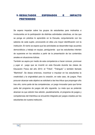 79
5. RESULTADOS ESPERADOS E IMPACTO
PRETENDIDO
Se espera impactar sobre los grupos de estudiantes para motivarlos e
involucrarlos en la participación de distintas actividades colectivas, en las que
se ponga en práctica lo aprendido en la Escuela, conjuntamente con los
saberes de cada sujeto, provocando en ellos una mayor identificación con la
institución. En tanto se espera que las actividades se desarrollen bajo acuerdos
democráticos y trabajo en equipo, persiguiendo que los estudiantes intenten
de superarse en los estudios a partir de la presentación de los contenidos
areales en situaciones lúdicas.
También se aspira por medio de esta competencia a hacer conocer, promover
y jugar al juego que se inventó en esta Escuela durante las clases de
Educación Física del año 2013: el “Tribol”, “Triángulo” o también llamado
“Martinbol”. Se desea entonces, incentivar e impulsar en los estudiantes la
creatividad y la originalidad para la creación, en este caso, de juegos. Para
procurar alcanzar este objetivo se solicitará a las tres tribus que propongan año
tras año, como parte de las competencias, un juego innovador para que forme
parte del programa de juegos del año siguiente. La meta que se pretende
alcanzar es que edición tras edición, paulatinamente, el programa de juegos y
competencias del Intertribus se encuentre integrado por juegos creados por los
estudiantes de nuestra institución.
 