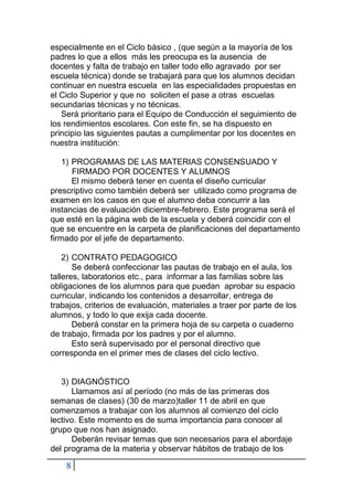 8
especialmente en el Ciclo básico , (que según a la mayoría de los
padres lo que a ellos más les preocupa es la ausencia de
docentes y falta de trabajo en taller todo ello agravado por ser
escuela técnica) donde se trabajará para que los alumnos decidan
continuar en nuestra escuela en las especialidades propuestas en
el Ciclo Superior y que no soliciten el pase a otras escuelas
secundarias técnicas y no técnicas.
Será prioritario para el Equipo de Conducción el seguimiento de
los rendimientos escolares. Con este fin, se ha dispuesto en
principio las siguientes pautas a cumplimentar por los docentes en
nuestra institución:
1) PROGRAMAS DE LAS MATERIAS CONSENSUADO Y
FIRMADO POR DOCENTES Y ALUMNOS
El mismo deberá tener en cuenta el diseño curricular
prescriptivo como también deberá ser utilizado como programa de
examen en los casos en que el alumno deba concurrir a las
instancias de evaluación diciembre-febrero. Este programa será el
que esté en la página web de la escuela y deberá coincidir con el
que se encuentre en la carpeta de planificaciones del departamento
firmado por el jefe de departamento.
2) CONTRATO PEDAGOGICO
Se deberá confeccionar las pautas de trabajo en el aula, los
talleres, laboratorios etc., para informar a las familias sobre las
obligaciones de los alumnos para que puedan aprobar su espacio
curricular, indicando los contenidos a desarrollar, entrega de
trabajos, criterios de evaluación, materiales a traer por parte de los
alumnos, y todo lo que exija cada docente.
Deberá constar en la primera hoja de su carpeta o cuaderno
de trabajo, firmada por los padres y por el alumno.
Esto será supervisado por el personal directivo que
corresponda en el primer mes de clases del ciclo lectivo.
3) DIAGNÓSTICO
Llamamos así al período (no más de las primeras dos
semanas de clases) (30 de marzo)taller 11 de abril en que
comenzamos a trabajar con los alumnos al comienzo del ciclo
lectivo. Este momento es de suma importancia para conocer al
grupo que nos han asignado.
Deberán revisar temas que son necesarios para el abordaje
del programa de la materia y observar hábitos de trabajo de los
 