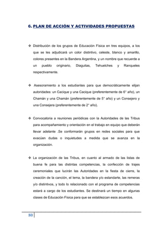 80
6. PLAN DE ACCIÓN Y ACTIVIDADES PROPUESTAS
❖ Distribución de los grupos de Educación Física en tres equipos, a los
que se les adjudicará un color distintivo, celeste, blanco y amarillo,
colores presentes en la Bandera Argentina, y un nombre que recuerde a
un pueblo originario, Diaguitas, Tehuelches y Ranqueles
respectivamente.
❖ Asesoramiento a los estudiantes para que democráticamente elijan
autoridades: un Cacique y una Cacique (preferentemente de 6° año), un
Chamán y una Chamán (preferentemente de 5° año) y un Consejero y
una Consejera (preferentemente de 2° año).
❖ Convocatoria a reuniones periódicas con la Autoridades de las Tribus
para acompañamiento y orientación en el trabajo en equipo que deberán
llevar adelante .Se conformarán grupos en redes sociales para que
evacúen dudas o inquietudes a medida que se avanza en la
organización.
❖ La organización de las Tribus, en cuanto al armado de las listas de
buena fe para las distintas competencias, la confección de trajes
ceremoniales que lucirán las Autoridades en la fiesta de cierre, la
creación de la canción, el lema, la bandera y/o estandarte, las remeras
y/o distintivos, y todo lo relacionado con el programa de competencias
estará a cargo de los estudiantes. Se destinará un tiempo en algunas
clases de Educación Física para que se establezcan esos acuerdos.
 