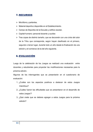 81
7. RECURSOS
➢ Micrófono y parlantes.
➢ Material deportivo disponible en el Establecimiento.
➢ Campo de Deportes de la Escuela y edificio escolar.
➢ Capital humano: personal docente y auxiliar.
➢ Tres copas de distinto tamaño, que se decorarán con una cinta del color
de la Tribu que corresponda, según hayan clasificado en el primero,
segundo o tercer lugar, durante todo un año desde la finalización de una
edición y el comienzo de la del año siguiente.
8. EVALUACIÓN
Luego de la celebración de los Juegos se realizará una evaluación entre
docentes y estudiantes para proyectar las modificaciones necesarias para la
próxima edición.
Algunos de los interrogantes que se presentarán en el cuestionario de
evaluación:
1. ¿Cuáles son los aspectos positivos a destacar de estos Juegos
Intertribus?
2. ¿Cuáles fueron las dificultades que se presentaron en el desarrollo de
estos Juegos'?
3. ¿Qué creés que se debiera agregar a estos Juegos para la próxima
edición?
 