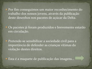 Por fim conseguimos um maior reconhecimento do trabalho dos nossos jovens, através da publicação deste desenhos nos pacotes de açúcar da Delta. Os pacotes já foram produzidos e brevemente estarão em circulação. Pretende-se sensibilizar a sociedade civil para a importância de defender as crianças vítimas da violação destes direitos. Esta é a maquete de publicação das imagens…  