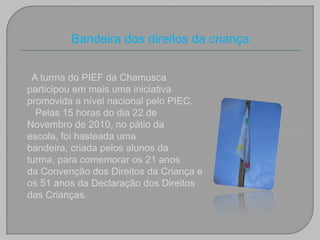 Bandeira dos direitos da criançaA turma do PIEF da Chamusca participou em mais uma iniciativa promovida a nível nacional pelo PIEC.   Pelas 15 horas do dia 22 de Novembro de 2010, no pátio da escola, foi hasteada uma bandeira, criada pelos alunos da turma, para comemorar os 21 anos da Convenção dos Direitos da Criança e os 51 anos da Declaração dos Direitos das Crianças.  