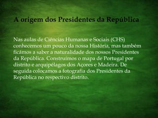 A origem dos Presidentes da RepúblicaNas aulas de Ciências Humanas e Sociais (CHS) conhecemos um pouco da nossa História, mas também ficámos a saber a naturalidade dos nossos Presidentes da República. Construímos o mapa de Portugal por distrito e arquipélagos dos Açores e Madeira. De seguida colocamos a fotografia dos Presidentes da República no respectivo distrito.