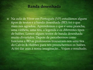 Banda desenhadaNa aula de Viver em Português (VP) estudámos alguns tipos de textos e a banda desenhada (BD) foi o que mais nos agradou. Aprendemos o que é uma prancha, uma vinheta, uma tira, a legenda e os diferentes tipos de balões. Lemos alguns textos de banda desenhada muito divertidos. Depois de percebermos como funciona a BD as professoras trouxeram-nos uma tira do Calvin & Hobbes para nós preenchermos os balões. Aí foi dar asas à nossa imaginação... Vejam o resultado.