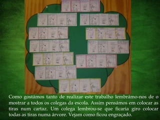 Como gostámos tanto de realizar este trabalho lembrámo-nos de o mostrar a todos os colegas da escola. Assim pensámos em colocar as tiras num cartaz. Um colega lembrou-se que ficaria giro colocar todas as tiras numa árvore. Vejam como ficou engraçado.