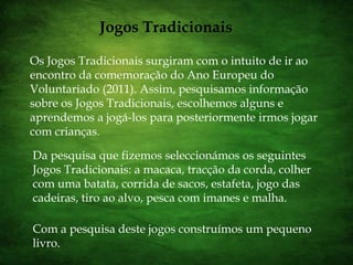 Jogos TradicionaisOs Jogos Tradicionais surgiram com o intuito de ir ao encontro da comemoração do Ano Europeu do Voluntariado (2011). Assim, pesquisamos informação sobre os Jogos Tradicionais, escolhemos alguns e aprendemos a jogá-los para posteriormente irmos jogar com crianças.Da pesquisa que fizemos seleccionámos os seguintes Jogos Tradicionais: a macaca, tracção da corda, colher com uma batata, corrida de sacos, estafeta, jogo das cadeiras, tiro ao alvo, pesca com imanes e malha. Com a pesquisa deste jogos construímos um pequeno livro. 