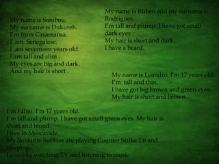 My name is Rubenand my surname is Rodrigues.I’m tall and plump. I have got small dark eyes .My hair is short and dark.I have a beard.My name is Sambou.My surname is Dukureh.I’m from Casamansa. I  am  Senegalese.I  am seventeen years old.I am tall and slim .My eyes are big and dark.And my hair is short .My name is Leandro, I’m 17 years old.I’m  tall and thin.I have got big brown and green eyes.My hair is short and brown.I`m Fábio. I’m 17 years old.I`m tall and plump. I have got small green eyes. My hair is short and blond.I live in Moscavide.My favourite hobbies are playing Counter Strike 1.6 and sleeping.I also like watching TV and listening to music