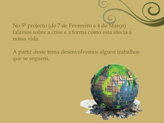 No 5º projecto (de 7 de Fevereiro a 4 de Março) falámos sobre a crise e a forma como esta afecta a nossa vida.A partir deste tema desenvolvemos alguns trabalhos que se seguem.