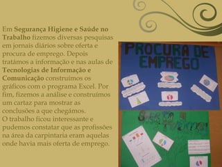 Em Segurança Higiene e Saúde no Trabalho fizemos diversas pesquisas em jornais diários sobre oferta e procura de emprego. Depois tratámos a informação e nas aulas de Tecnologias de Informação e Comunicação construímos os gráficos com o programa Excel. Por fim, fizemos a análise e construímos um cartaz para mostrar as conclusões a que chegámos.O trabalho ficou interessante e pudemos constatar que as profissões na área da carpintaria eram aquelas onde havia mais oferta de emprego.