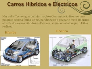 Carros Híbridos e EléctricosNas aulas Tecnologias de Informação e Comunicação fizemos uma pesquisa sobre a forma de poupar dinheiro e poupar o meio ambiente através dos carros híbridos e eléctricos. Vejam o trabalho que o Fábio realizou. EléctricoHíbrido