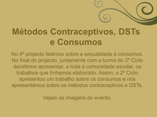 Métodos Contraceptivos, DSTs e ConsumosNo 4º projecto falámos sobre a sexualidade e consumos. No final do projecto, juntamente com a turma do 2º Ciclo decidimos apresentar, a toda a comunidade escolar, os trabalhos que tínhamos elaborado. Assim, o 2º Ciclo apresentou um trabalho sobre os consumos e nós apresentámos sobre os métodos contraceptivos e DSTs.Vejam as imagens do evento.