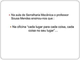 Na aula de Serralharia Mecânica o professor Sousa Mendes ensinou-nos que :Na oficina “cada lugar para cada coisa, cada coisa no seu lugar”…