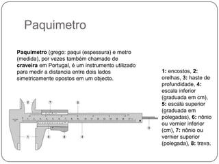 PaquimetroPaquímetro (grego: paqui (espessura) e metro (medida), por vezes também chamado de craveira em Portugal, é um instrumento utilizado para medir a distancia entre dois lados simetricamente opostos em um objecto.1: encostos, 2: orelhas, 3: haste de profundidade, 4: escala inferior (graduada em cm), 5: escala superior (graduada em polegadas), 6:nônio ou vernier inferior (cm), 7:nônio ou vernier superior (polegada), 8: trava.