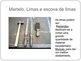 Martelo, Limas e escova de limasAs limas podem ser:Bastardas- destinam-se a cortar uma grande quantidade de material excedentário.Murças-para dar um melhor acabamento.