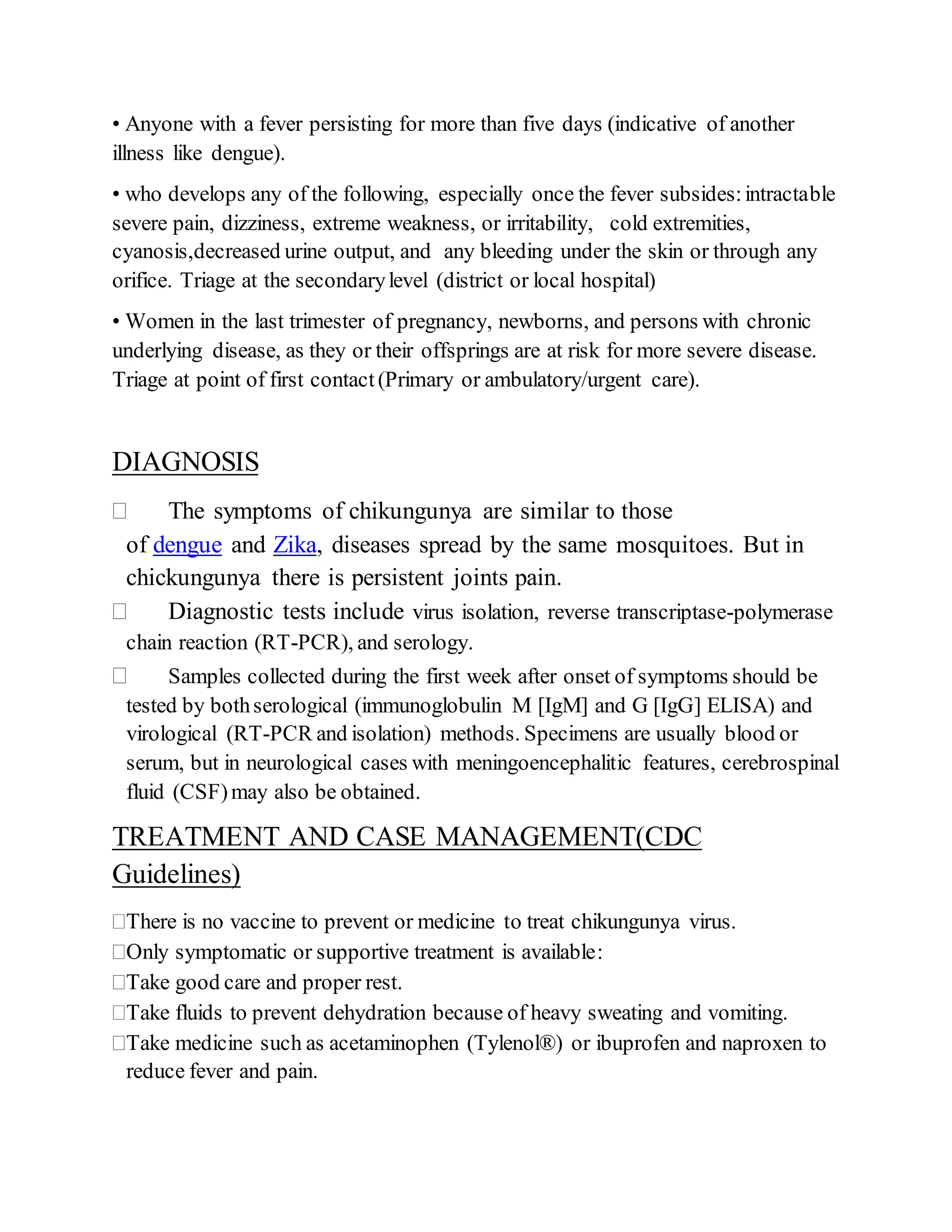 • Anyone with a fever persisting for more than five days (indicative of another
illness like dengue).
• who develops any of the following, especially once the fever subsides:intractable
severe pain, dizziness, extreme weakness, or irritability, cold extremities,
cyanosis,decreased urine output, and any bleeding under the skin or through any
orifice. Triage at the secondarylevel (district or local hospital)
• Women in the last trimester of pregnancy, newborns, and persons with chronic
underlying disease, as they or their offsprings are at risk for more severe disease.
Triage at point of first contact(Primary or ambulatory/urgent care).
DIAGNOSIS
 The symptoms of chikungunya are similar to those
of dengue and Zika, diseases spread by the same mosquitoes. But in
chickungunya there is persistent joints pain.
 Diagnostic tests include virus isolation, reverse transcriptase-polymerase
chain reaction (RT-PCR), and serology.
 Samples collected during the first week after onset of symptoms should be
tested by bothserological (immunoglobulin M [IgM] and G [IgG] ELISA) and
virological (RT-PCR and isolation) methods. Specimens are usually blood or
serum, but in neurological cases with meningoencephalitic features, cerebrospinal
fluid (CSF)may also be obtained.
TREATMENT AND CASE MANAGEMENT(CDC
Guidelines)
There is no vaccine to prevent or medicine to treat chikungunya virus.
Only symptomatic or supportive treatment is available:
Take good care and proper rest.
Take fluids to prevent dehydration because of heavy sweating and vomiting.
Take medicine such as acetaminophen (Tylenol®) or ibuprofen and naproxen to
reduce fever and pain.
 