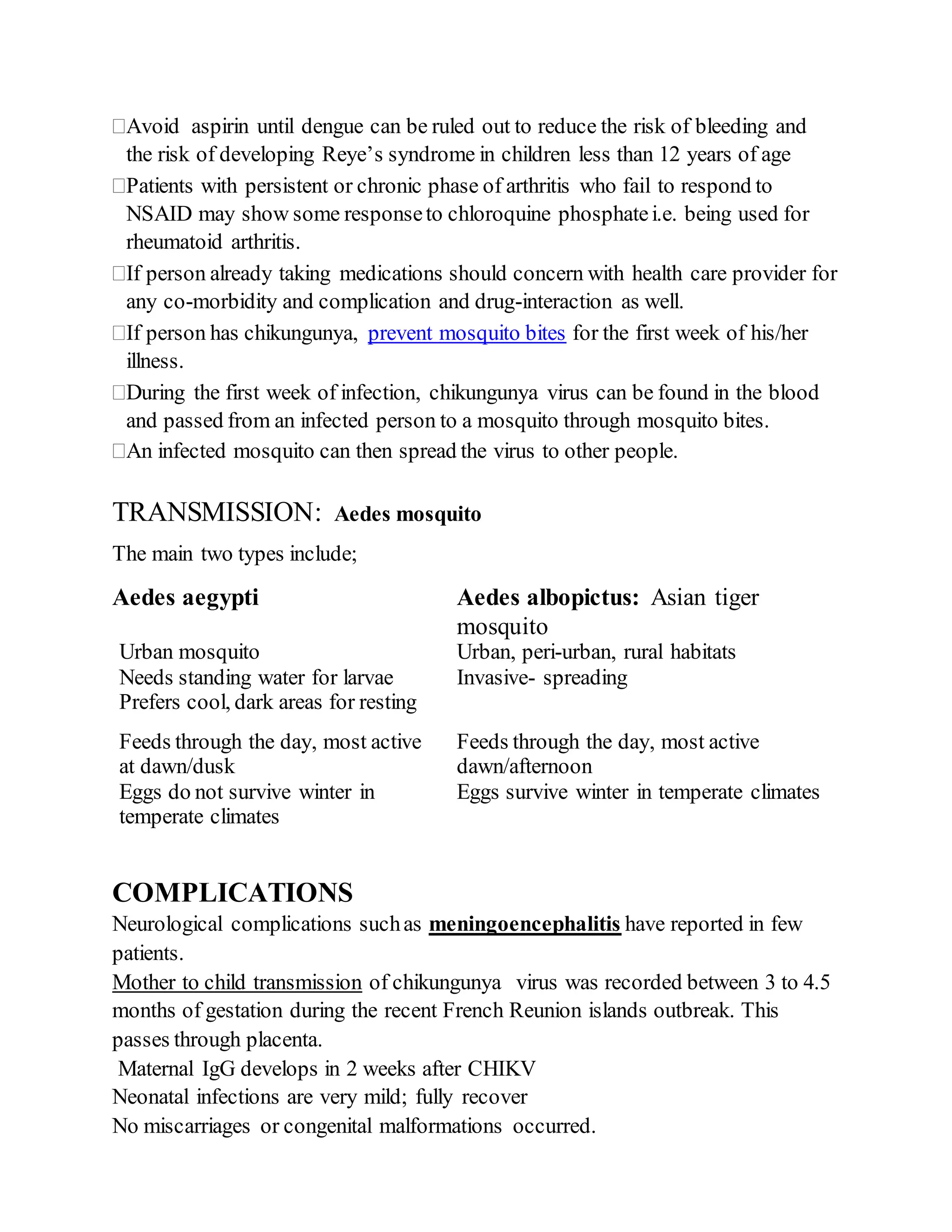 Avoid aspirin until dengue can be ruled out to reduce the risk of bleeding and
the risk of developing Reye’s syndrome in children less than 12 years of age
Patients with persistent or chronic phase of arthritis who fail to respond to
NSAID may show some responseto chloroquine phosphatei.e. being used for
rheumatoid arthritis.
If person already taking medications should concern with health care provider for
any co-morbidity and complication and drug-interaction as well.
If person has chikungunya, prevent mosquito bites for the first week of his/her
illness.
During the first week of infection, chikungunya virus can be found in the blood
and passed from an infected person to a mosquito through mosquito bites.
An infected mosquito can then spread the virus to other people.
TRANSMISSION: Aedes mosquito
The main two types include;
Aedes aegypti Aedes albopictus: Asian tiger
mosquito
Urban mosquito Urban, peri-urban, rural habitats
Needs standing water for larvae Invasive- spreading
Prefers cool, dark areas for resting
Feeds through the day, most active
at dawn/dusk
Feeds through the day, most active
dawn/afternoon
Eggs do not survive winter in
temperate climates
Eggs survive winter in temperate climates
COMPLICATIONS
Neurological complications suchas meningoencephalitis have reported in few
patients.
Mother to child transmission of chikungunya virus was recorded between 3 to 4.5
months of gestation during the recent French Reunion islands outbreak. This
passes through placenta.
Maternal IgG develops in 2 weeks after CHIKV
Neonatal infections are very mild; fully recover
No miscarriages or congenital malformations occurred.
 