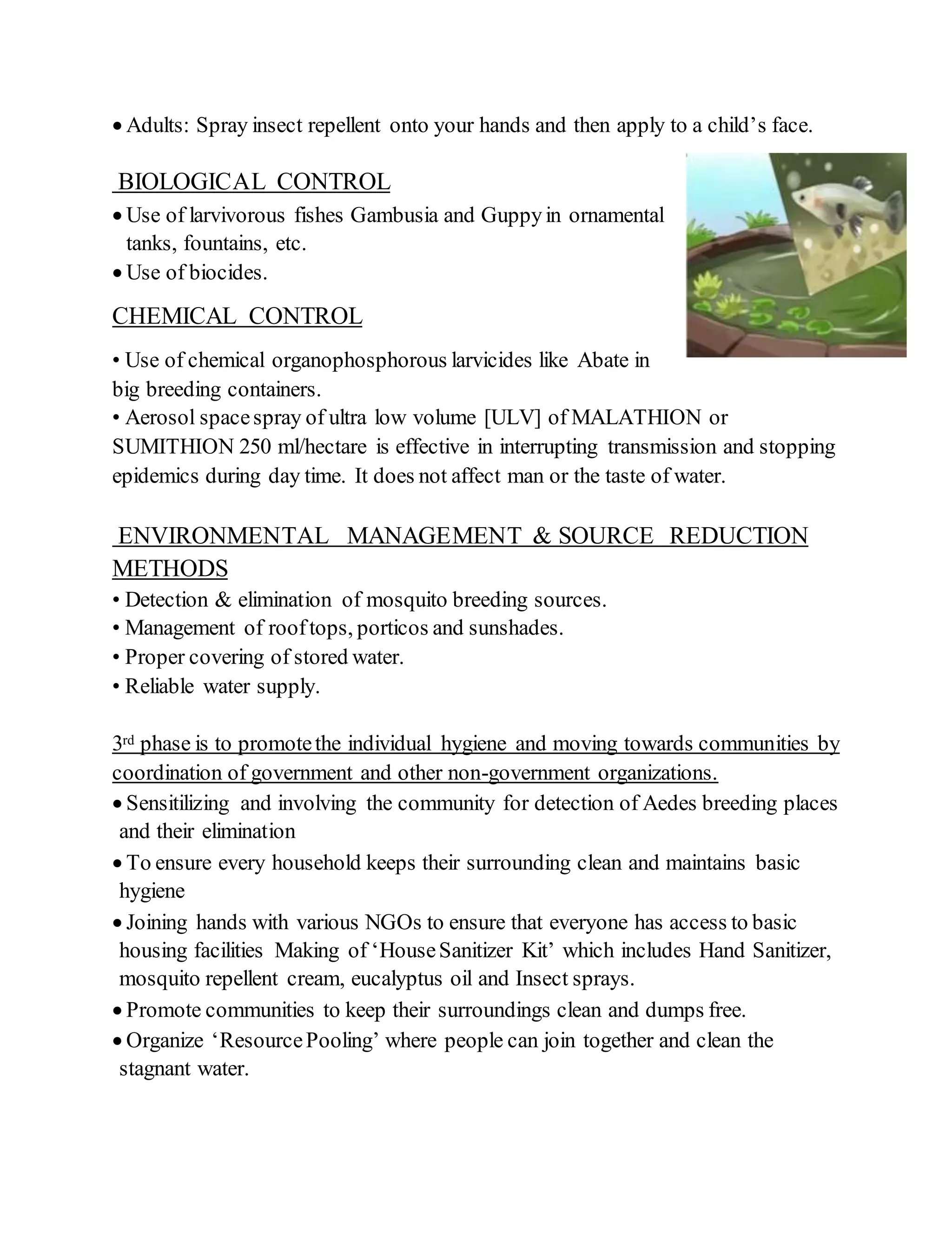  Adults: Spray insect repellent onto your hands and then apply to a child’s face.
BIOLOGICAL CONTROL
 Use of larvivorous fishes Gambusia and Guppyin ornamental
tanks, fountains, etc.
 Use of biocides.
CHEMICAL CONTROL
• Use of chemical organophosphorous larvicides like Abate in
big breeding containers.
• Aerosol spacespray of ultra low volume [ULV] of MALATHION or
SUMITHION 250 ml/hectare is effective in interrupting transmission and stopping
epidemics during day time. It does not affect man or the taste of water.
ENVIRONMENTAL MANAGEMENT & SOURCE REDUCTION
METHODS
• Detection & elimination of mosquito breeding sources.
• Management of rooftops, porticos and sunshades.
• Proper covering of stored water.
• Reliable water supply.
3rd phase is to promotethe individual hygiene and moving towards communities by
coordination of government and other non-government organizations.
 Sensitilizing and involving the community for detection of Aedes breeding places
and their elimination
 To ensure every household keeps their surrounding clean and maintains basic
hygiene
 Joining hands with various NGOs to ensure that everyone has access to basic
housing facilities Making of ‘HouseSanitizer Kit’ which includes Hand Sanitizer,
mosquito repellent cream, eucalyptus oil and Insect sprays.
 Promote communities to keep their surroundings clean and dumps free.
 Organize ‘ResourcePooling’ where people can join together and clean the
stagnant water.
 