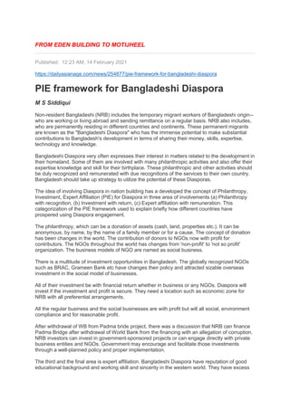 FROM EDEN BUILDING TO MOTIJHEEL
Published: 12:23 AM, 14 February 2021
https://dailyasianage.com/news/254877/pie-framework-for-bangladeshi-diaspora
PIE framework for Bangladeshi Diaspora
M S Siddiqui
Non-resident Bangladeshi (NRB) includes the temporary migrant workers of Bangladeshi origin--
who are working or living abroad and sending remittance on a regular basis. NRB also includes,
who are permanently residing in different countries and continents. These permanent migrants
are known as the "Bangladeshi Diaspora" who has the immense potential to make substantial
contributions to Bangladesh's development in terms of sharing their money, skills, expertise,
technology and knowledge.
Bangladeshi Diaspora very often expresses their interest in matters related to the development in
their homeland. Some of them are involved with many philanthropic activities and also offer their
expertise knowledge and skill for their birthplace. These philanthropic and other activities should
be duly recognized and remunerated with due recognitions of the services to their own country.
Bangladesh should take up strategy to utilize the potential of these Diasporas.
The idea of involving Diaspora in nation building has a developed the concept of Philanthropy,
Investment, Expert Affiliation (PIE) for Diaspora in three area of involvements (a) Philanthropy
with recognition, (b) Investment with return, (c) Expert affiliation with remuneration. This
categorization of the PIE framework used to explain briefly how different countries have
prospered using Diaspora engagement.
The philanthropy, which can be a donation of assets (cash, land, properties etc.). It can be
anonymous, by name, by the name of a family member or for a cause. The concept of donation
has been changes in the world. The contribution of donors to NGOs now with profit for
contributors. The NGOs throughout the world has changes from 'non-profit' to 'not so profit'
organization. The business models of NGO are named as social business.
There is a multitude of investment opportunities in Bangladesh. The globally recognized NGOs
such as BRAC, Grameen Bank etc have changes their policy and attracted sizable overseas
investment in the social model of businesses.
All of their investment be with financial return whether in business or any NGOs. Diaspora will
invest if the investment and profit is secure. They need a location such as economic zone for
NRB with all preferential arrangements.
All the regular business and the social businesses are with profit but will all social, environment
compliance and for reasonable profit.
After withdrawal of WB from Padma bride project, there was a discussion that NRB can finance
Padma Bridge after withdrawal of World Bank from the financing with an allegation of corruption.
NRB investors can invest in government-sponsored projects or can engage directly with private
business entities and NGOs. Government may encourage and facilitate those investments
through a well-planned policy and proper implementation.
The third and the final area is expert affiliation. Bangladeshi Diaspora have reputation of good
educational background and working skill and sincerity in the western world. They have excess
 