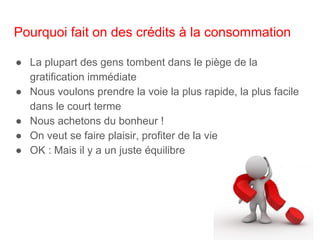 Pourquoi fait on des crédits à la consommation
● La plupart des gens tombent dans le piège de la
gratification immédiate
● Nous voulons prendre la voie la plus rapide, la plus facile
dans le court terme
● Nous achetons du bonheur !
● On veut se faire plaisir, profiter de la vie
● OK : Mais il y a un juste équilibre
 
