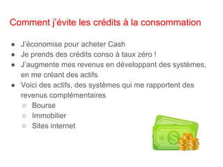 Comment j’évite les crédits à la consommation
● J’économise pour acheter Cash
● Je prends des crédits conso à taux zéro !
● J’augmente mes revenus en développant des systèmes,
en me créant des actifs
● Voici des actifs, des systèmes qui me rapportent des
revenus complémentaires
○ Bourse
○ Immobilier
○ Sites internet
 