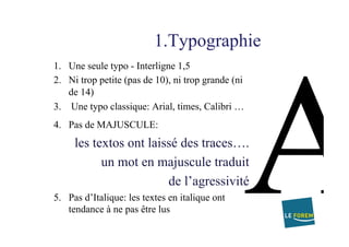 1.Typographie
1.  Une seule typo - Interligne 1,5
2.  Ni trop petite (pas de 10), ni trop grande (ni
de 14)
3.  Une typo classique: Arial, times, Calibri …
4.  Pas de MAJUSCULE:
les textos ont laissé des traces….
un mot en majuscule traduit
de l’agressivité
5.  Pas d’Italique: les textes en italique ont
tendance à ne pas être lus
 