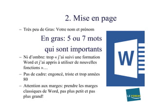 2. Mise en page
–  Très peu de Gras: Votre nom et prénom
En gras: 5 ou 7 mots
qui sont importants
–  Ni d’ombre: trop « j’ai suivi une formation
Word et j’ai appris à utiliser de nouvelles
fonctions »…
–  Pas de cadre: engoncé, triste et trop années
80
–  Attention aux marges: prendre les marges
classiques de Word, pas plus petit et pas
plus grand!
 