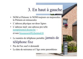 3. En haut à gauche
•  NOM et Prénom: le NOM toujours en majuscules,
le Prénom en minuscules
•  L’adresse physique sur deux lignes
•  L’adresse mail: une adresse pro telle
nomprénom@skynet.be -
et non bisounours69@hotmail.fr
•  Le numéro de téléphone portable: jamais de
téléphone fixe
•  Pas de Fax sauf si demandé
•  La date de naissance et l’âge entre parenthèses
 