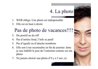 4. La photo
1.  WEB oblige: Une photo est indispensable
2.  Elle est en haut à droite
Pas de photo de vacances!!!!
3. Du positif ou du riff
4. Pas d’arrière fond, l’info se perd!
5. Pas d’agrafe ou d’attache trombone
6. Elle sert à me reconnaître en fin de journée: donc
je suis habillé le jour de l’entretien comme sur ma
photo
7.  Ne jamais choisir une photo d’il y a 5 ans ;o)
 