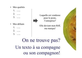 •  Mes qualités
1.  …..
2.  …..
3.  …..
•  Mes défauts
1.  …..
2.  …..
3.  …..
On ne trouve pas?
Un texto à sa compagne
ou son compagnon!
Laquelle est vendeuse
pour le poste,
l’entreprise?
Elle devient mon Riff,
ma marque!
 