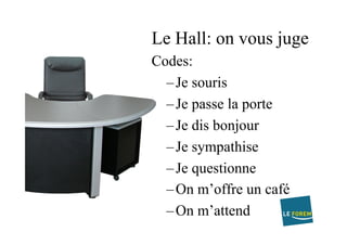 Le Hall: on vous juge
Codes:
– Je souris
– Je passe la porte
– Je dis bonjour
– Je sympathise
– Je questionne
– On m’offre un café
– On m’attend
 