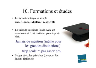 10. Formations et études
•  Le format est toujours simple
année –année: diplôme, école, ville
•  Le sujet de travail de fin de cycle est
mentionné si il est pertinent pour le poste
visé.
Jamais de mention (même pour
les grandes distinctions):
trop scolaire pas assez pro.
•  Stages et écoles primaires (que pour les
jeunes diplômés)
 