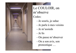 Le COULOIR, on
m’observe
Codes:
– Je souris, je salue
– Je parle à mes voisins
– Je m’assieds
– Je lis
– On passe m’observer
– On a son avis, son
pronostique …
 